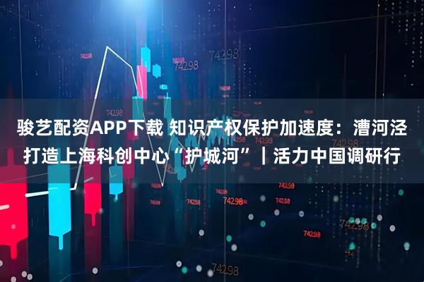 骏艺配资APP下载 知识产权保护加速度：漕河泾打造上海科创中心“护城河”｜活力中国调研行