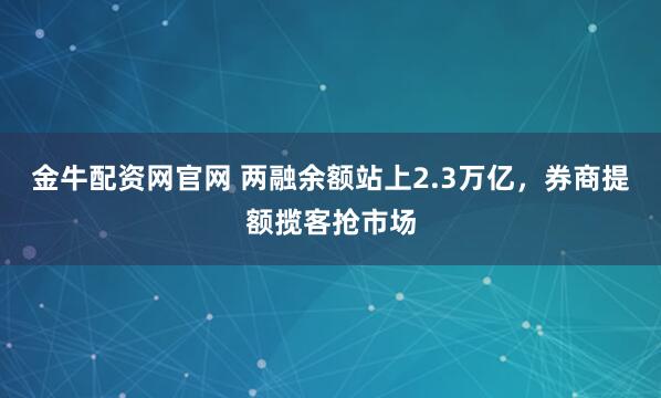 金牛配资网官网 两融余额站上2.3万亿，券商提额揽客抢市场