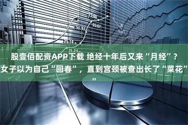 股壹佰配资APP下载 绝经十年后又来“月经”？女子以为自己“回春”，直到宫颈被查出长了“菜花”