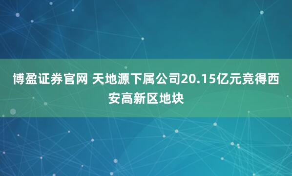 博盈证券官网 天地源下属公司20.15亿元竞得西安高新区地块