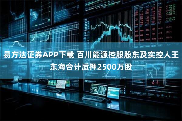易方达证券APP下载 百川能源控股股东及实控人王东海合计质押2500万股