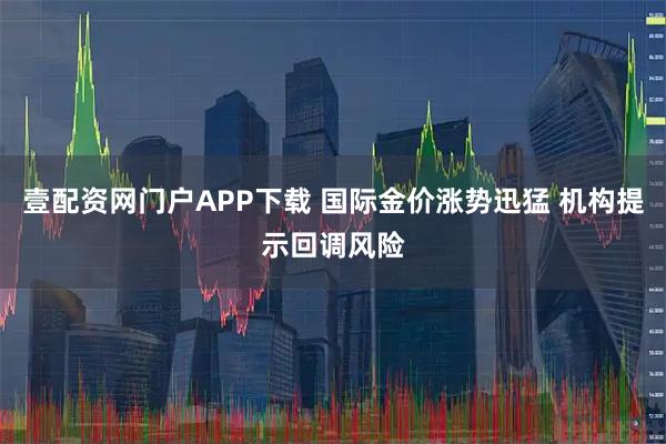 壹配资网门户APP下载 国际金价涨势迅猛 机构提示回调风险