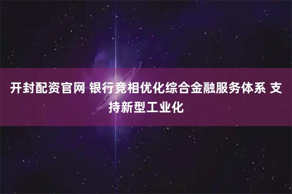 开封配资官网 银行竞相优化综合金融服务体系 支持新型工业化