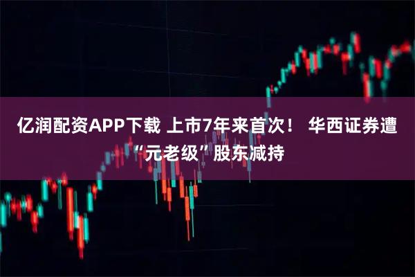 亿润配资APP下载 上市7年来首次！ 华西证券遭“元老级”股东减持