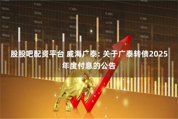 股股吧配资平台 威海广泰: 关于广泰转债2025年度付息的公告