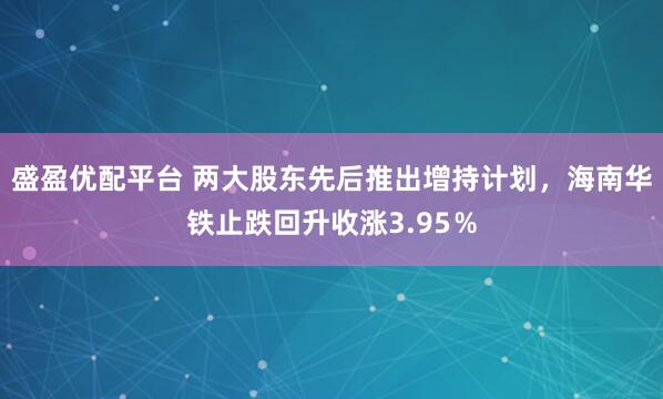 盛盈优配平台 两大股东先后推出增持计划，海南华铁止跌回升收涨3.95％