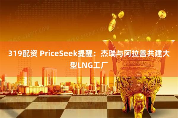 319配资 PriceSeek提醒：杰瑞与阿拉善共建大型LNG工厂