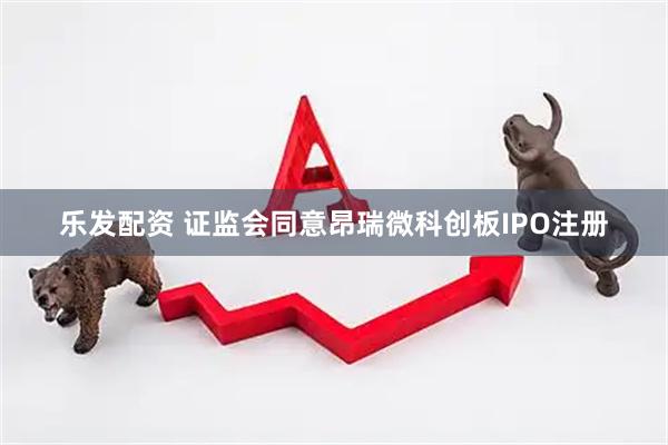 乐发配资 证监会同意昂瑞微科创板IPO注册