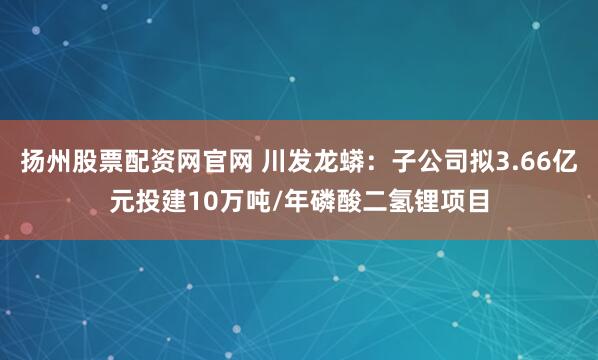 扬州股票配资网官网 川发龙蟒：子公司拟3.66亿元投建10万吨/年磷酸二氢锂项目