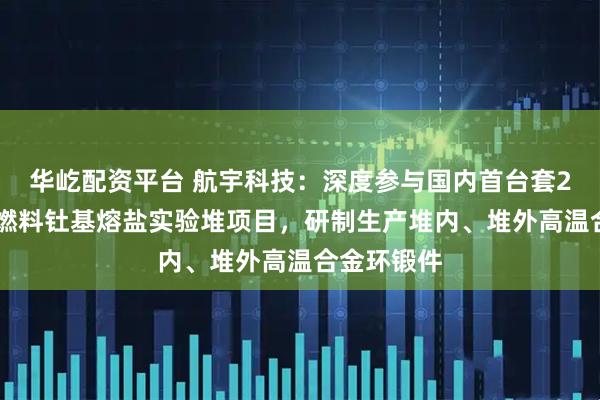 华屹配资平台 航宇科技：深度参与国内首台套2MWt液态燃料钍基熔盐实验堆项目，研制生产堆内、堆外高温合金环锻件