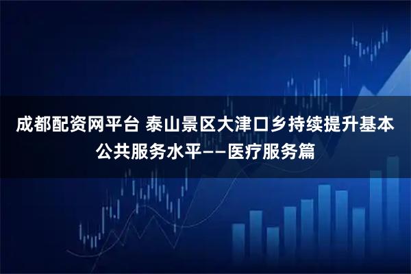 成都配资网平台 泰山景区大津口乡持续提升基本公共服务水平——医疗服务篇