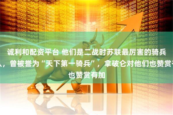 诚利和配资平台 他们是二战时苏联最厉害的骑兵部队，曾被誉为“天下第一骑兵”，拿破仑对他们也赞赏有加