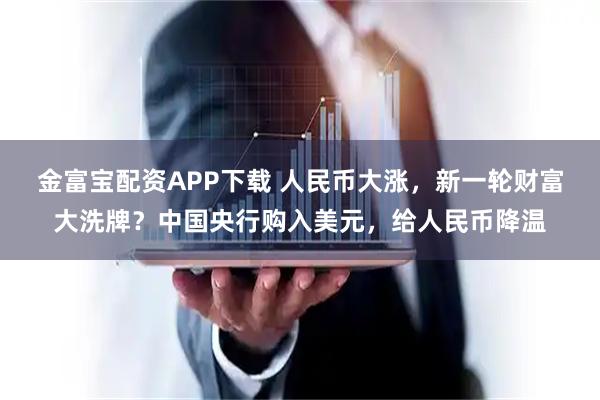 金富宝配资APP下载 人民币大涨，新一轮财富大洗牌？中国央行购入美元，给人民币降温