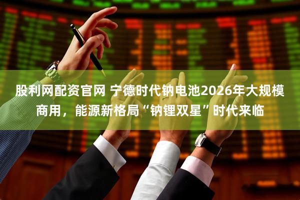 股利网配资官网 宁德时代钠电池2026年大规模商用，能源新格局“钠锂双星”时代来临