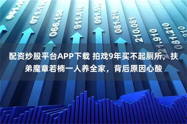 配资炒股平台APP下载 拍戏9年买不起厕所，扶弟魔章若楠一人养全家，背后原因心酸
