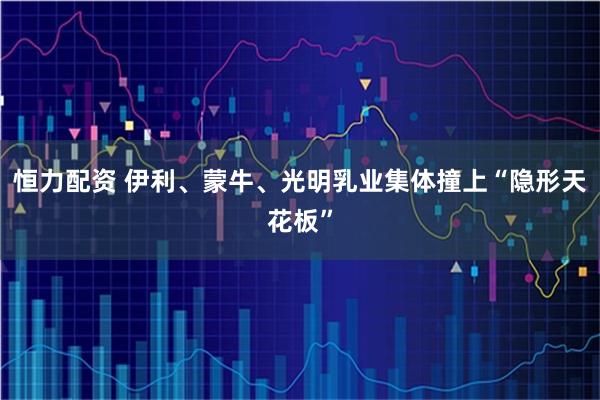 恒力配资 伊利、蒙牛、光明乳业集体撞上“隐形天花板”