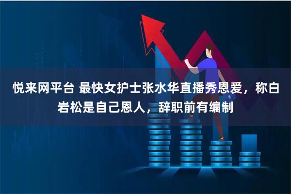悦来网平台 最快女护士张水华直播秀恩爱，称白岩松是自己恩人，辞职前有编制