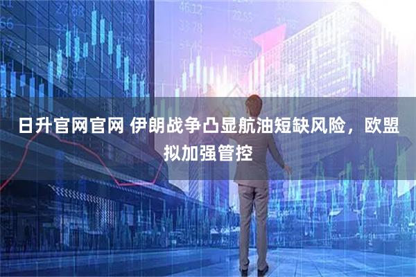 日升官网官网 伊朗战争凸显航油短缺风险，欧盟拟加强管控