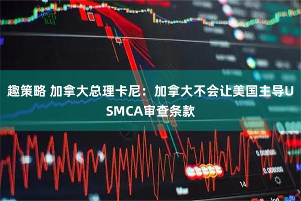 趣策略 加拿大总理卡尼：加拿大不会让美国主导USMCA审查条款