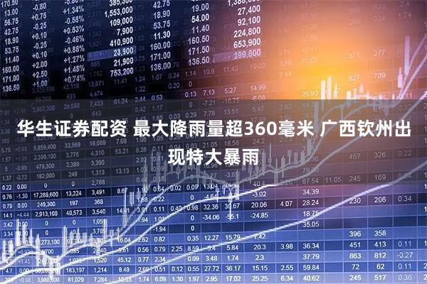 华生证券配资 最大降雨量超360毫米 广西钦州出现特大暴雨