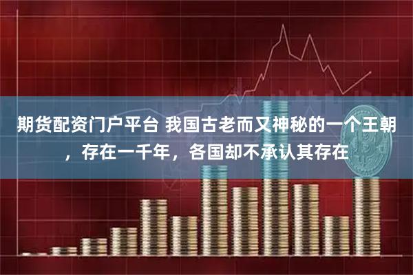 期货配资门户平台 我国古老而又神秘的一个王朝，存在一千年，各国却不承认其存在