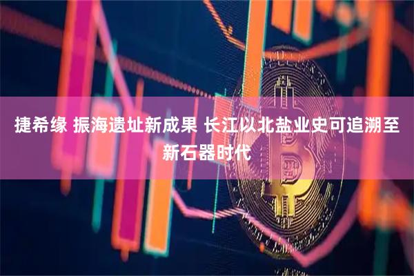 捷希缘 振海遗址新成果 长江以北盐业史可追溯至新石器时代
