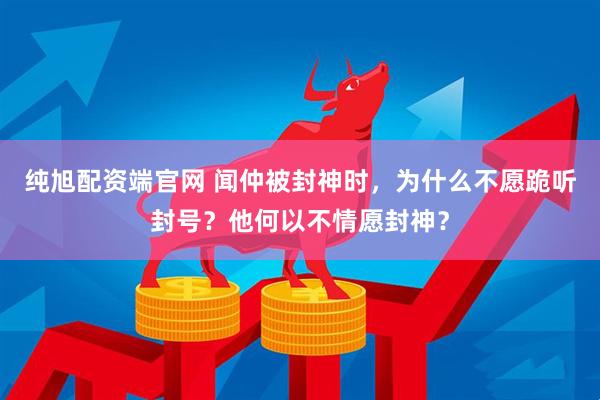 纯旭配资端官网 闻仲被封神时，为什么不愿跪听封号？他何以不情愿封神？