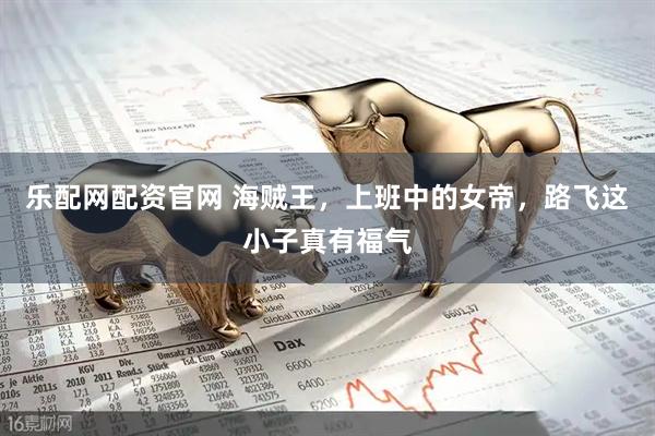 乐配网配资官网 海贼王，上班中的女帝，路飞这小子真有福气