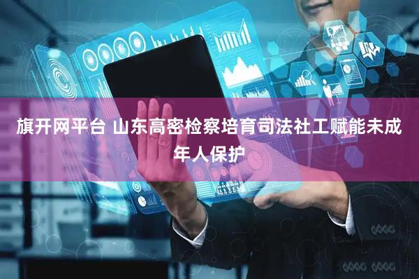 旗开网平台 山东高密检察培育司法社工赋能未成年人保护